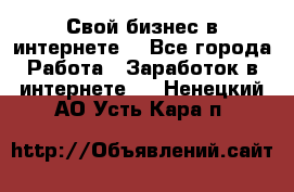 Свой бизнес в интернете. - Все города Работа » Заработок в интернете   . Ненецкий АО,Усть-Кара п.